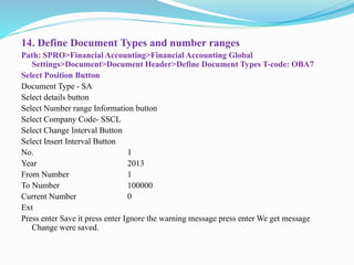 14. Define Document Types and number ranges
Path: SPRO>Financial Accounting>Financial Accounting Global
Settings>Document>Document Header>Define Document Types T-code: OBA7
Select Position Button
Document Type - SA
Select details button
Select Number range Information button
Select Company Code- SSCL
Select Change Interval Button
Select Insert Interval Button
No. 1
Year 2013
From Number 1
To Number 100000
Current Number 0
Ext
Press enter Save it press enter Ignore the warning message press enter We get message
Change were saved.
 