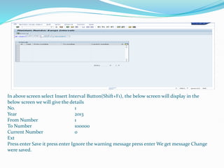 In above screen select Insert Interval Button(Shift+F1), the below screen will display in the
below screen we will give the details
No. 1
Year 2013
From Number 1
To Number 100000
Current Number 0
Ext
Press enter Save it press enter Ignore the warning message press enter We get message Change
were saved.
 