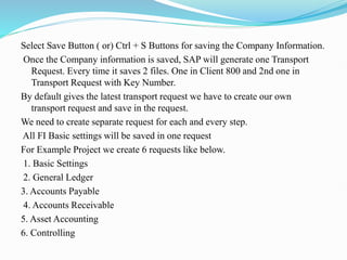 Select Save Button ( or) Ctrl + S Buttons for saving the Company Information.
Once the Company information is saved, SAP will generate one Transport
Request. Every time it saves 2 files. One in Client 800 and 2nd one in
Transport Request with Key Number.
By default gives the latest transport request we have to create our own
transport request and save in the request.
We need to create separate request for each and every step.
All FI Basic settings will be saved in one request
For Example Project we create 6 requests like below.
1. Basic Settings
2. General Ledger
3. Accounts Payable
4. Accounts Receivable
5. Asset Accounting
6. Controlling
 