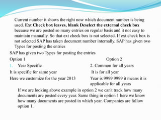 Current number it shows the right now which document number is being
used. Ext Check box leaves, blank Deselect the external check box
because we are posted so many entries on regular basis and it not easy to
maintain manually. So that ext check box is not selected. If ext check box is
not selected SAP has taken document number internally. SAP has given two
Types for posting the entries
SAP has given two Types for posting the entries
Option 1 Option 2
1. Year Specific 2. Common for all years
It is specific for same year It is for all year
Here we customize for the year 2013 Year is 9999 9999 it means it is
applicable for all years
If we are looking above example in option 2 we can't track how many
documents are posted every year. Same thing in option 1 here we know
how many documents are posted in which year. Companies are follow
option 1.
 