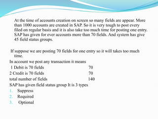 At the time of accounts creation on screen so many fields are appear. More
than 1000 accounts are created in SAP. So it is very tough to post every
filed on regular basis and it is also take too much time for posting one entry.
SAP has given for ever accounts more than 70 fields. And system has give
45 field status groups.
If suppose we are posting 70 fields for one entry so it will takes too much
time.
In account we post any transaction it means
1 Debit is 70 fields 70
2 Credit is 70 fields 70
total number of fields 140
SAP has given field status group It is 3 types
1. Suppress
2. Required
3. Optional
 