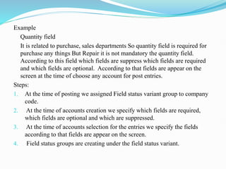 Example
Quantity field
It is related to purchase, sales departments So quantity field is required for
purchase any things But Repair it is not mandatory the quantity field.
According to this field which fields are suppress which fields are required
and which fields are optional. According to that fields are appear on the
screen at the time of choose any account for post entries.
Steps:
1. At the time of posting we assigned Field status variant group to company
code.
2. At the time of accounts creation we specify which fields are required,
which fields are optional and which are suppressed.
3. At the time of accounts selection for the entries we specify the fields
according to that fields are appear on the screen.
4. Field status groups are creating under the field status variant.
 