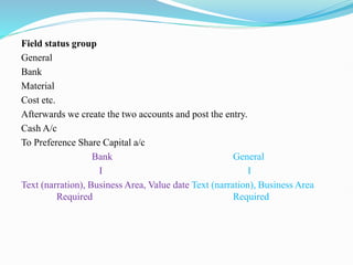 Field status group
General
Bank
Material
Cost etc.
Afterwards we create the two accounts and post the entry.
Cash A/c
To Preference Share Capital a/c
Bank General
I I
Text (narration), Business Area, Value date Text (narration), Business Area
Required Required
 
