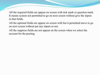 All the required fields are appear on screen with tick mark or question mark.
It means system not permitted to go on next screen without give the inputs
in that fields.
All the optional fields are appear on screen with but it permitted move to go
on next screen without put any inputs or not.
All the suppress fields are not appear on the screen when we select the
account for the posting.
 