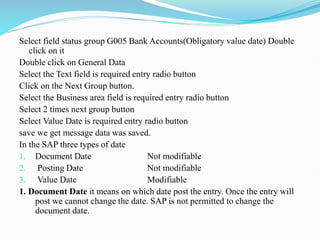 Select field status group G005 Bank Accounts(Obligatory value date) Double
click on it
Double click on General Data
Select the Text field is required entry radio button
Click on the Next Group button.
Select the Business area field is required entry radio button
Select 2 times next group button
Select Value Date is required entry radio button
save we get message data was saved.
In the SAP three types of date
1. Document Date Not modifiable
2. Posting Date Not modifiable
3. Value Date Modifiable
1. Document Date it means on which date post the entry. Once the entry will
post we cannot change the date. SAP is not permitted to change the
document date.
 