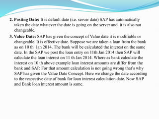 2. Posting Date: It is default date (i.e. server date) SAP has automatically
taken the date whatever the date is going on the server and it is also not
changeable.
3. Value Date: SAP has given the concept of Value date it is modifiable or
changeable. It is effective date. Suppose we are taken a loan from the bank
as on 10 th Jan 2014. The bank will be calculated the interest on the same
date. In the SAP we post the loan entry on 11th Jan 2014 then SAP will
calculate the loan interest on 11 th Jan 2014. Where as bank calculate the
interest on 10 th above example loan interest amounts are differ from the
bank and SAP. For that amount calculation is not going wrong that’s why
SAP has given the Value Date Concept. Here we change the date according
to the respective date of bank for loan interest calculation date. Now SAP
and Bank loan interest amount is same.
 
