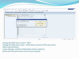 Change the field status variant - SSCL
Change the field status name - Field status variant for SSCL press enter
Select copy all button
we get message number of dependent entries copied 47.
press enter Save press enter to save in your request
 