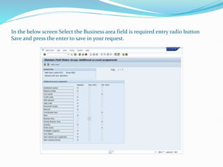 In the below screen Select the Business area field is required entry radio button
Save and press the enter to save in your request.
 