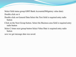 Select field status group G005 Bank Accounts(Obligatory value date)
Double click on it
Double click on General Data Select the Text field is required entry radio
button
Click on the Next Group button. Select the Business area field is required entry
radio button
Select 2 times next group button Select Value Date is required entry radio
button
save we get message data was saved.
 