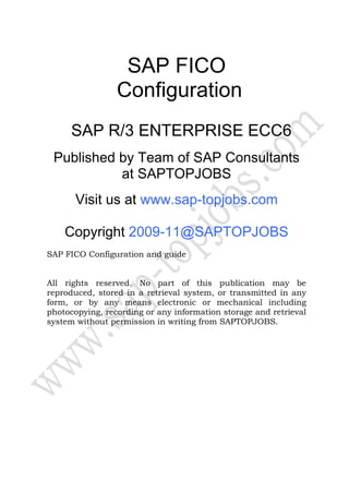 SAP FICO
Configuration
SAP R/3 ENTERPRISE ECC6
Published by Team of SAP Consultants
at SAPTOPJOBS
Visit us at www.sap-topjobs.com
Copyright 2009-11@SAPTOPJOBS
SAP FICO Configuration and guide
All rights reserved. No part of this publication may be
reproduced, stored in a retrieval system, or transmitted in any
form, or by any means electronic or mechanical including
photocopying, recording or any information storage and retrieval
system without permission in writing from SAPTOPJOBS.
 