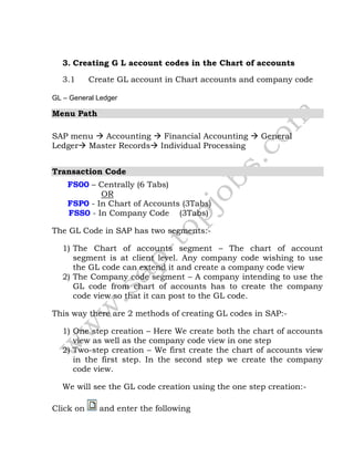 3. Creating G L account codes in the Chart of accounts
3.1 Create GL account in Chart accounts and company code
GL – General Ledger
Menu Path
SAP menu  Accounting  Financial Accounting  General
Ledger Master Records Individual Processing
Transaction Code
FS00 – Centrally (6 Tabs)
OR
FSP0 - In Chart of Accounts (3Tabs)
FSS0 - In Company Code (3Tabs)
The GL Code in SAP has two segments:-
1) The Chart of accounts segment – The chart of account
segment is at client level. Any company code wishing to use
the GL code can extend it and create a company code view
2) The Company code segment – A company intending to use the
GL code from chart of accounts has to create the company
code view so that it can post to the GL code.
This way there are 2 methods of creating GL codes in SAP:-
1) One step creation – Here We create both the chart of accounts
view as well as the company code view in one step
2) Two-step creation – We first create the chart of accounts view
in the first step. In the second step we create the company
code view.
We will see the GL code creation using the one step creation:-
Click on and enter the following
 