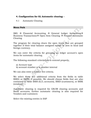 4. Configuration for GL Automatic clearing: -
4.1 Automatic Clearing
Menu Path
IMG  Financial Accounting  General Ledger Accounting
Business Transactions Open Item Clearing  Prepare Automatic
Clearing
The program for clearing clears the open items that are grouped
together if their total balance assigned equals to zero in local and
foreign currency.
We can enter the criteria for grouping an ledger account's open
items for automatic clearing.
The following standard criteria has to entered properly,
a) Account type
b) account number or a number interval
We can also enter a further five criteria.
We select these five additional criteria from the fields in table
BSEG or BKPF. If possible, We should choose fields that are also
contained in table BSIS (G/L accounts), BSID (customers), or BSIK
(vendors).
Automatic clearing is required for GR/IR clearing accounts and
Bank accounts; further automatic clearing is also required for
Vendors and customers
Select the existing entries in SAP
 