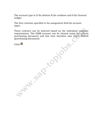 The account type is D for debtors K for creditors and S for General
Ledger.
The first criterion specified is the assignment field for account
types.
These criteria’s can be selected based on the individual company
requirements. The GRIR account can be cleared using the criteria
purchasing document and line item therefore also select EBELN
(purchasing document)
Click
 