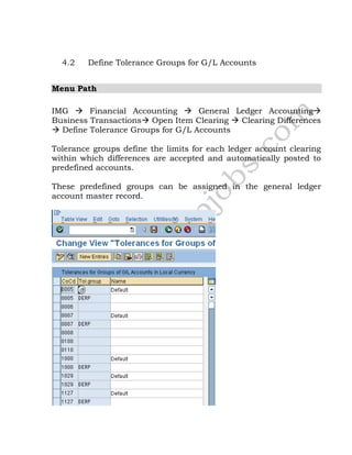 4.2 Define Tolerance Groups for G/L Accounts
Menu Path
IMG  Financial Accounting  General Ledger Accounting
Business Transactions Open Item Clearing  Clearing Differences
 Define Tolerance Groups for G/L Accounts
Tolerance groups define the limits for each ledger account clearing
within which differences are accepted and automatically posted to
predefined accounts.
These predefined groups can be assigned in the general ledger
account master record.
 