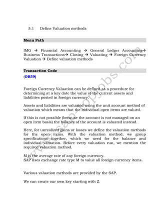 5.1 Define Valuation methods
Menu Path
IMG  Financial Accounting  General Ledger Accounting
Business Transactions Closing  Valuating  Foreign Currency
Valuation  Define valuation methods
Transaction Code
(OB59)
Foreign Currency Valuation can be defined as a procedure for
determining at a key date the value of the current assets and
liabilities posted in foreign currency.
Assets and liabilities are valuated using the unit account method of
valuation which means that the individual open items are valued.
If this is not possible (because the account is not managed on an
open item basis) the balance of the account is valuated instead.
Here, for unrealized gains or losses we define the valuation methods
for the open items. With the valuation method, we group
specifications together, which we need for the balance and
individual valuation. Before every valuation run, we mention the
required valuation method.
M is the average rate of any foreign currency.
SAP uses exchange rate type M to value all foreign currency items.
Various valuation methods are provided by the SAP.
We can create our own key starting with Z.
 