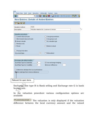 Exchange rate type B is Bank selling and Exchange rate G is bank
buying rate.
In the valuation procedure various configuration options are
available
The valuation is only displayed if the valuation
difference between the local currency amount and the valued
Relevant for open items
 