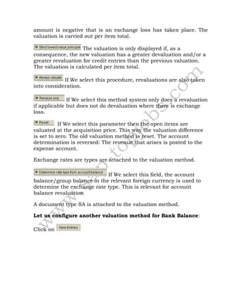 amount is negative that is an exchange loss has taken place. The
valuation is carried out per item total.
The valuation is only displayed if, as a
consequence, the new valuation has a greater devaluation and/or a
greater revaluation for credit entries than the previous valuation.
The valuation is calculated per item total.
If We select this procedure, revaluations are also taken
into consideration.
If We select this method system only does a revaluation
if applicable but does not do devaluation where there is exchange
loss.
If We select this parameter then the open items are
valuated at the acquisition price. This way the valuation difference
is set to zero. The old valuation method is reset. The account
determination is reversed: The revenue that arises is posted to the
expense account.
Exchange rates are types are attached to the valuation method.
If We select this field, the account
balance/group balance in the relevant foreign currency is used to
determine the exchange rate type. This is relevant for account
balance revaluation
A document type SA is attached to the valuation method.
Let us configure another valuation method for Bank Balance:
Click on
 