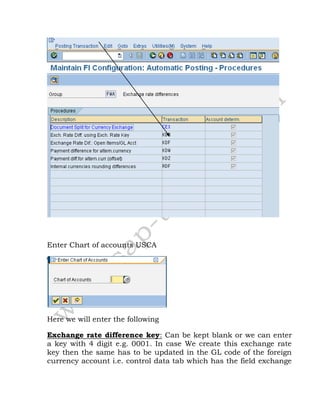 Enter Chart of accounts USCA
Here we will enter the following
Exchange rate difference key: Can be kept blank or we can enter
a key with 4 digit e.g. 0001. In case We create this exchange rate
key then the same has to be updated in the GL code of the foreign
currency account i.e. control data tab which has the field exchange
 