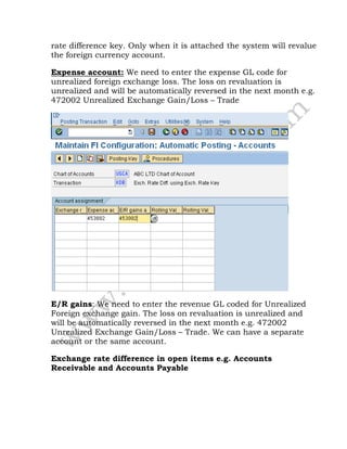 rate difference key. Only when it is attached the system will revalue
the foreign currency account.
Expense account: We need to enter the expense GL code for
unrealized foreign exchange loss. The loss on revaluation is
unrealized and will be automatically reversed in the next month e.g.
472002 Unrealized Exchange Gain/Loss – Trade
E/R gains: We need to enter the revenue GL coded for Unrealized
Foreign exchange gain. The loss on revaluation is unrealized and
will be automatically reversed in the next month e.g. 472002
Unrealized Exchange Gain/Loss – Trade. We can have a separate
account or the same account.
Exchange rate difference in open items e.g. Accounts
Receivable and Accounts Payable
 