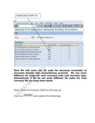 Here We will enter the GL code for Accounts receivable or
Accounts Payable (the reconciliation account). We can enter
different GL codes for each currency code and currency type.
Alternatively if We do not want different GL codes for each
currency We can keep them blank
Enter chart of accounts USCA in the pop up
Click on and update the following:-
Double click on KDF Line
 