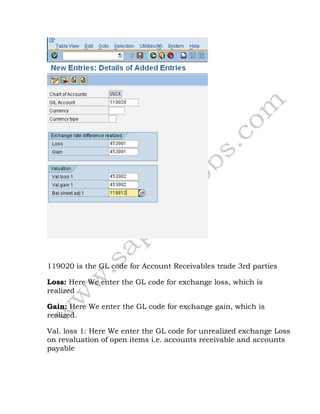 119020 is the GL code for Account Receivables trade 3rd parties
Loss: Here We enter the GL code for exchange loss, which is
realized
Gain: Here We enter the GL code for exchange gain, which is
realized.
Val. loss 1: Here We enter the GL code for unrealized exchange Loss
on revaluation of open items i.e. accounts receivable and accounts
payable
 
