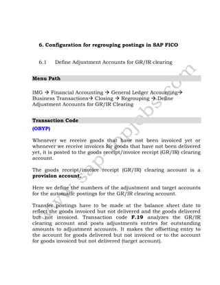 6. Configuration for regrouping postings in SAP FICO
6.1 Define Adjustment Accounts for GR/IR clearing
Menu Path
IMG  Financial Accounting  General Ledger Accounting
Business Transactions Closing  Regrouping  Define
Adjustment Accounts for GR/IR Clearing
Transaction Code
(OBYP)
Whenever we receive goods that have not been invoiced yet or
whenever we receive invoices for goods that have not been delivered
yet, it is posted to the goods receipt/invoice receipt (GR/IR) clearing
account.
The goods receipt/invoice receipt (GR/IR) clearing account is a
provision account.
Here we define the numbers of the adjustment and target accounts
for the automatic postings for the GR/IR clearing account.
Transfer postings have to be made at the balance sheet date to
reflect the goods invoiced but not delivered and the goods delivered
but not invoiced. Transaction code F.19 analyzes the GR/IR
clearing account and posts adjustments entries for outstanding
amounts to adjustment accounts. It makes the offsetting entry to
the account for goods delivered but not invoiced or to the account
for goods invoiced but not delivered (target account).
 