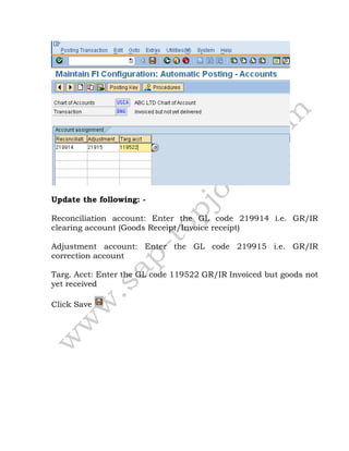 Update the following: -
Reconciliation account: Enter the GL code 219914 i.e. GR/IR
clearing account (Goods Receipt/Invoice receipt)
Adjustment account: Enter the GL code 219915 i.e. GR/IR
correction account
Targ. Acct: Enter the GL code 119522 GR/IR Invoiced but goods not
yet received
Click Save
 