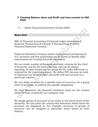 7. Creating Balance sheet and Profit and Loss account in SAP
FICO
7.1 Define Financial Statement Version (FSV)
Menu Path
IMG  Financial Accounting  General Ledger Accounting
Business Transactions Closing  Documenting  Define
Financial Statement Versions
Financial Statement Versions means a hierarchical positioning of
G/L accounts and this positioning can be based on specific legal
requirements for creating financial statements.
We can create number of financial statement versions for the chart
of accounts, one for the local reporting, and one for parent
reporting. In each version we can group the GL codes differently as
required for the reporting purpose. We define FSV because we need
to represent our balance sheet and profit and loss account in a
particular manner.
We can define versions for a specific chart of accounts, for a group
chart of accounts, or without any specific assignment.
We then determine the financial statement items for the version
which we have created for our company code.
We assign groups of accounts to the items at the lowest levels of the
hierarchy. We can select the criteria that determine which items the
accounts are displayed in. For example, accounts or groups of
accounts can be assigned to particular items based on their
balance.
 