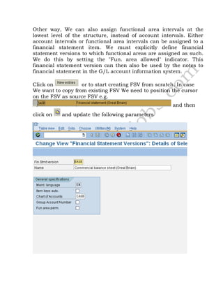 Other way, We can also assign functional area intervals at the
lowest level of the structure, instead of account intervals. Either
account intervals or functional area intervals can be assigned to a
financial statement item. We must explicitly define financial
statement versions to which functional areas are assigned as such.
We do this by setting the "Fun. area allowed" indicator. This
financial statement version can then also be used by the notes to
financial statement in the G/L account information system.
Click on or to start creating FSV from scratch. In case
We want to copy from existing FSV We need to position the cursor
on the FSV as source FSV e.g.
and then
click on and update the following parameters
 