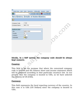 Ideally, In a SAP system the company code should be always
kept numeric.
Country:
This field is for the purpose that where the concerned company
code is located and the balance sheet and income statement which
will be prepared according to that particular country’s law. In our
present case the company is located in USA, so we have selected
the country id US (USA).
Currency:
This field represents the local reporting currency of the country. In
this case it is USA (US Dollars) since the company is located in
USA.
 