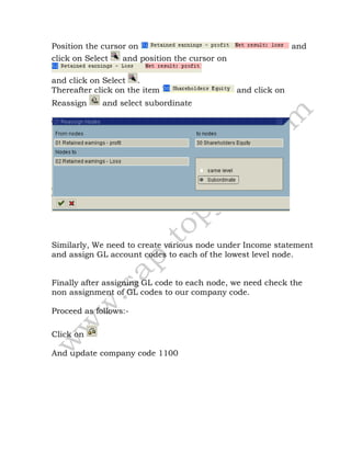 Position the cursor on and
click on Select and position the cursor on
and click on Select .
Thereafter click on the item and click on
Reassign and select subordinate
Similarly, We need to create various node under Income statement
and assign GL account codes to each of the lowest level node.
Finally after assigning GL code to each node, we need check the
non assignment of GL codes to our company code.
Proceed as follows:-
Click on
And update company code 1100
 