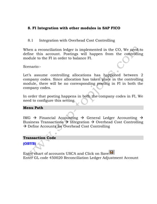 8. FI Integration with other modules in SAP FICO
8.1 Integration with Overhead Cost Controlling
When a reconciliation ledger is implemented in the CO, We need to
define this account. Postings will happen from the controlling
module to the FI in order to balance FI.
Scenario:-
Let’s assume controlling allocations has happened between 2
company codes. Since allocation has taken place in the controlling
module, there will be no corresponding posting in FI in both the
company codes.
In order that posting happens in both the company codes in FI, We
need to configure this setting.
Menu Path
IMG  Financial Accounting  General Ledger Accounting 
Business Transactions  Integration  Overhead Cost Controlling
 Define Accounts for Overhead Cost Controlling
Transaction Code
(OBYB)
Enter chart of accounts USCA and Click on Save
Enter GL code 450020 Reconciliation Ledger Adjustment Account
 