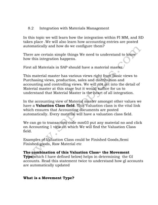 8.2 Integration with Materials Management
In this topic we will learn how the integration within FI MM, and SD
takes place .We will also learn how accounting entries are posted
automatically and how do we configure them?
There are certain simple things We need to understand to know
how this integration happens.
First all Materials in SAP should have a material master.
This material master has various views right from Basic views to
Purchasing views, production, sales and distribution and
accounting and controlling views. We will not get into the detail of
Material master at this stage but it would suffice for us to
understand that Material Master is the heart of all integration.
In the accounting view of Material master amongst other values we
have a Valuation Class field. This Valuation class is the vital link
which ensures that Accounting documents are posted
automatically. Every material will have a valuation class field.
We can go to transaction code mm03 put any material no and click
on Accounting 1 view on which We will find the Valuation Class
field.
Examples of Valuation Class could be Finished Goods,Semi
Finished goods, Raw Material etc
The combination of this Valuation Class+ the Movement
Type(which I have defined below) helps in determining the Gl
accounts. Read this statement twice to understand how gl accounts
are automatically updated
What is a Movement Type?
 