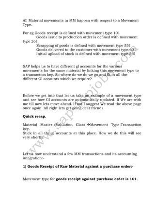 All Material movements in MM happen with respect to a Movement
Type.
For eg Goods receipt is defined with movement type 101
Goods issue to production order is defined with movement
type 261
Scrapping of goods is defined with movement type 551
Goods delivered to the customer with movement type 601
Initial upload of stock is defined with movement type 561
SAP helps us to have different gl accounts for the various
movements for the same material by linking this movement type to
a transaction key. So where do we do we go and fit in all the
different Gl accounts which we require?
Before we get into that let us take an example of a movement type
and see how Gl accounts are automatically updated. If We are with
me till now lets move ahead. If not I suggest We read the above page
once again. All right lets get going dear friends.
Quick recap.
Material Master->Valuation Class-Movement Type-Transaction
key.
Stick in all the gl accounts at this place. How we do this will see
very shortly.
Let us now understand a few MM transactions and its accounting
integration:-
1) Goods Receipt of Raw Material against a purchase order:-
Movement type for goods receipt against purchase order is 101.
 