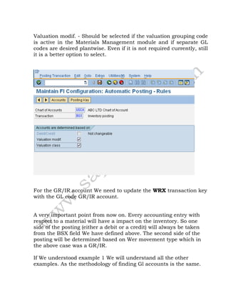 Valuation modif. - Should be selected if the valuation grouping code
is active in the Materials Management module and if separate GL
codes are desired plantwise. Even if it is not required currently, still
it is a better option to select.
For the GR/IR account We need to update the WRX transaction key
with the GL code GR/IR account.
A very important point from now on. Every accounting entry with
respect to a material will have a impact on the inventory. So one
side of the posting (either a debit or a credit) will always be taken
from the BSX field We have defined above. The second side of the
posting will be determined based on Wer movement type which in
the above case was a GR/IR.
If We understood example 1 We will understand all the other
examples. As the methodology of finding Gl accounts is the same.
 