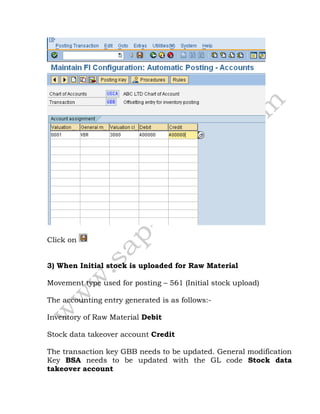 Click on
3) When Initial stock is uploaded for Raw Material
Movement type used for posting – 561 (Initial stock upload)
The accounting entry generated is as follows:-
Inventory of Raw Material Debit
Stock data takeover account Credit
The transaction key GBB needs to be updated. General modification
Key BSA needs to be updated with the GL code Stock data
takeover account
 