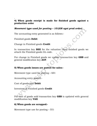 .
4) When goods receipt is made for finished goods against a
production order
Movement type used for posting – 101(GR agst prod order)
The accounting entry generated is as follows:-
Finished goods Debit
Change in Finished goods Credit
In transaction key BSX for the valuation class finished goods we
attach the Finished goods GL code.
For change in Finished goods we update transaction key GBB and
general modification key AUF.
5) When goods issues are posted for sales:-
Movement type used for posting – 601
Accounting entry posted:-
Cost of goods sold Debit
Inventory of Finished goods Credit
For cost of goods sold transaction key GBB is updated with general
modification key VAX
6) When goods are scrapped:-
Movement type use for posting – 551
 