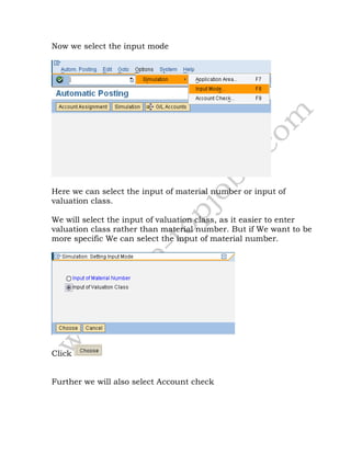 Now we select the input mode
Here we can select the input of material number or input of
valuation class.
We will select the input of valuation class, as it easier to enter
valuation class rather than material number. But if We want to be
more specific We can select the input of material number.
Click
Further we will also select Account check
 