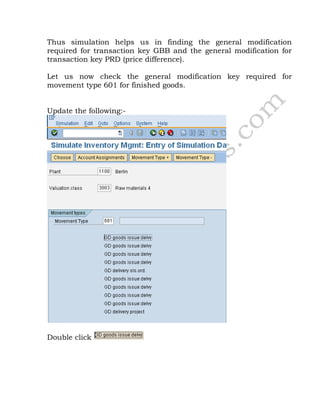 Thus simulation helps us in finding the general modification
required for transaction key GBB and the general modification for
transaction key PRD (price difference).
Let us now check the general modification key required for
movement type 601 for finished goods.
Update the following:-
Double click
 
