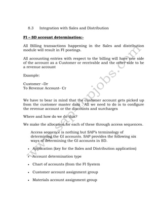 8.3 Integration with Sales and Distribution
FI – SD account determination:-
All Billing transactions happening in the Sales and distribution
module will result in FI postings.
All accounting entries with respect to the billing will have one side
of the account as a Customer or receivable and the other side to be
a revenue account
Example:
Customer –Dr
To Revenue Account- Cr
We have to bear in mind that the customer account gets picked up
from the customer master data . All we need to do is to configure
the revenue account or the discounts and surcharges
Where and how do we do this?
We make the allocation for each of these through access sequences.
Access sequence is nothing but SAP’s terminology of
determining the Gl accounts. SAP provides the following six
ways of determining the Gl accounts in SD.
 Application (key for the Sales and Distribution application)
 Account determination type
 Chart of accounts (from the FI System
 Customer account assignment group
 Materials account assignment group
 
