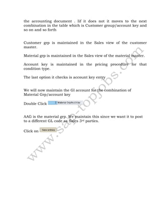 the accounting document . Iif it does not it moves to the next
combination in the table which is Customer group/account key and
so on and so forth
Customer grp is maintained in the Sales view of the customer
master.
Material grp is maintained in the Sales view of the material master.
Account key is maintained in the pricing procedure for that
condition type.
The last option it checks is account key entry
We will now maintain the Gl account for the combination of
Material Grp/account key
Double Click
AAG is the material grp. We maintain this since we want it to post
to a different GL code as Sales 3rd parties.
Click on
 