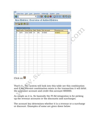 Click on
That’s it . The system will look into this table see this combination
and if the relevant combination exists in the transaction it will debit
the customer account and credit this account 800000.
As simple as it is. So basically the FI-Sd integration is for picking
up the revenue accounts or the discounts and surcharges.
The account key determines whether it is a revenue or a surcharge
or discount. Examples of some are given down below:
 