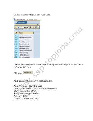 Various account keys are available
Let us now maintain for the table entry account key. And post to a
different GL code.
Click on
And update the following information
App: V (Sales/distribution)
Cond type: KOFI (Account determination)
Chrt/accounts: USCA
SOrg: Sales organization
Act Key: ERL
GL account no: 810203
 