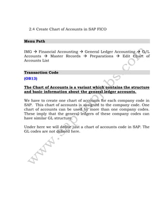 2.4 Create Chart of Accounts in SAP FICO
Menu Path
IMG  Financial Accounting  General Ledger Accounting  G/L
Accounts  Master Records  Preparations  Edit Chart of
Accounts List
Transaction Code
(OB13)
The Chart of Accounts is a variant which contains the structure
and basic information about the general ledger accounts.
We have to create one chart of accounts for each company code in
SAP. This chart of accounts is assigned to the company code. One
chart of accounts can be used by more than one company codes.
These imply that the general ledgers of these company codes can
have similar GL structure.
Under here we will define just a chart of accounts code in SAP. The
GL codes are not defined here.
 