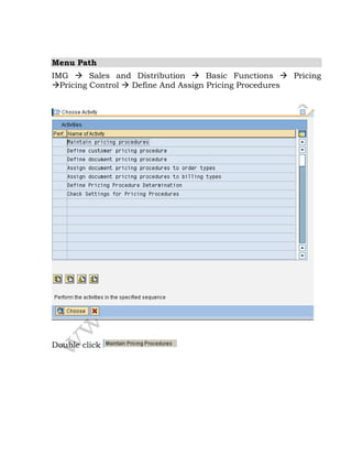 Menu Path
IMG  Sales and Distribution  Basic Functions  Pricing
Pricing Control  Define And Assign Pricing Procedures
Double click
 