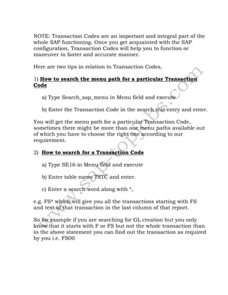 NOTE: Transaction Codes are an important and integral part of the
whole SAP functioning. Once you get acquainted with the SAP
configuration, Transaction Codes will help you to function or
maneuver in faster and accurate manner.
Here are two tips in relation to Transaction Codes,
1) How to search the menu path for a particular Transaction
Code
a) Type Search_sap_menu in Menu field and execute
b) Enter the Transaction Code in the search text entry and enter.
You will get the menu path for a particular Transaction Code,
sometimes there might be more than one menu paths available out
of which you have to choose the right one according to our
requirement.
2) How to search for a Transaction Code
a) Type SE16 in Menu field and execute
b) Enter table name TSTC and enter.
c) Enter a search word along with *,
e.g. FS* which will give you all the transactions starting with FS
and text of that transaction in the last column of that report.
So for example if you are searching for GL creation but you only
know that it starts with F or FS but not the whole transaction than
in the above statement you can find out the transaction as required
by you i.e. FS00
 