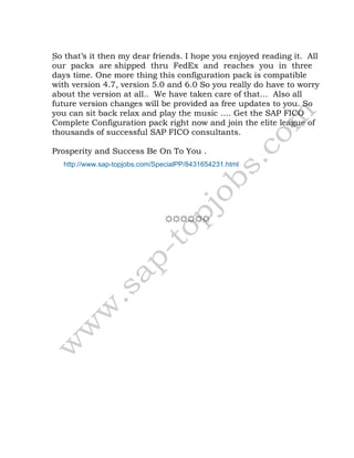 .So that’s it then my dear friends. I hope you enjoyed reading it. All
our packs are shipped thru FedEx and reaches you in three
days time. One more thing this configuration pack is compatible
with version 4.7, version 5.0 and 6.0 So you really do have to worry
about the version at all.. We have taken care of that… Also all
future version changes will be provided as free updates to you. So
you can sit back relax and play the music …. Get the SAP FICO
Complete Configuration pack right now and join the elite league of
thousands of successful SAP FICO consultants.
Prosperity and Success Be On To You .
http://www.sap-topjobs.com/SpecialPP/8431654231.html
☼☼☼☼☼☼
 