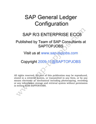 SAP General Ledger
Configuration
SAP R/3 ENTERPRISE ECC6
Published by Team of SAP Consultants at
SAPTOPJOBS
Visit us at www.sap-topjobs.com
Copyright 2009-11@SAPTOPJOBS
All rights reserved. No part of this publication may be reproduced,
stored in a retrieval system, or transmitted in any form, or by any
means electronic or mechanical including photocopying, recording
or any information storage and retrieval system without permission
in writing from SAPTOPJOBS.
 