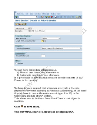 We can have controlling integration i.e.
a) Manual creation of cost elements or
b) Automatic creation of cost elements.
It is preferable to have manual creation of cost elements in SAP
Financial Accounting.
We have to keep in mind that whenever we create a GL code
(expense or revenue account) in Financial Accounting, at the same
time we have to create the cost element (type 1 or 11) in the
Controlling module of SAP system.
This allows cost to be flown from FI to CO on a cost object in
realtime.
Click to save entry.
This way USCA chart of accounts is created in SAP.
 