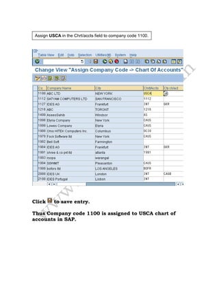 Click to save entry.
Thus Company code 1100 is assigned to USCA chart of
accounts in SAP.
Assign USCA in the Chrt/accts field to company code 1100.
 
